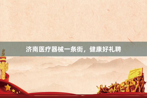 济南医疗器械一条街，健康好礼聘