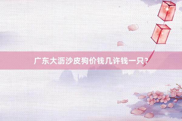 广东大沥沙皮狗价钱几许钱一只？